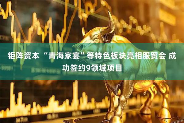 钜阵资本 “青海家宴”等特色板块亮相服贸会 成功签约9领域项目