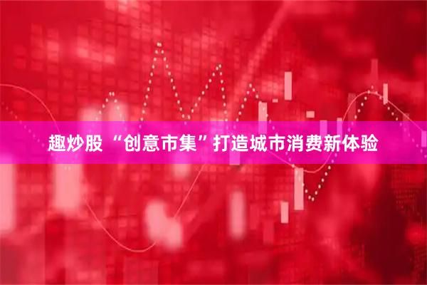 趣炒股 “创意市集”打造城市消费新体验
