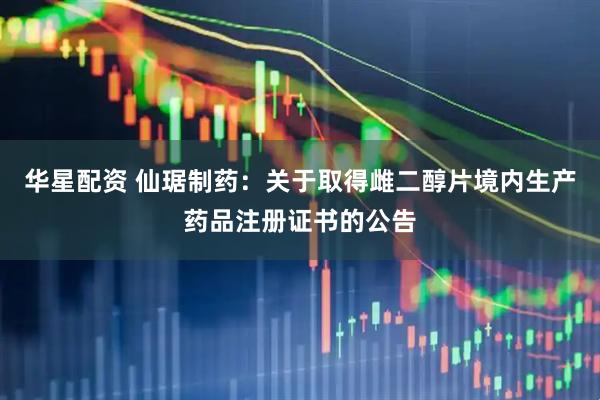 华星配资 仙琚制药：关于取得雌二醇片境内生产药品注册证书的公告