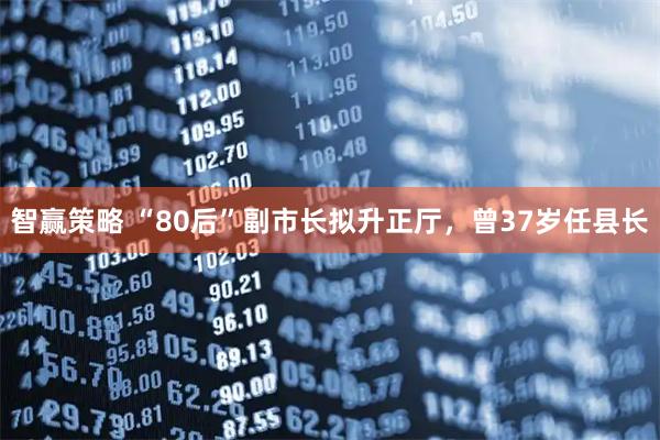 智赢策略 “80后”副市长拟升正厅，曾37岁任县长