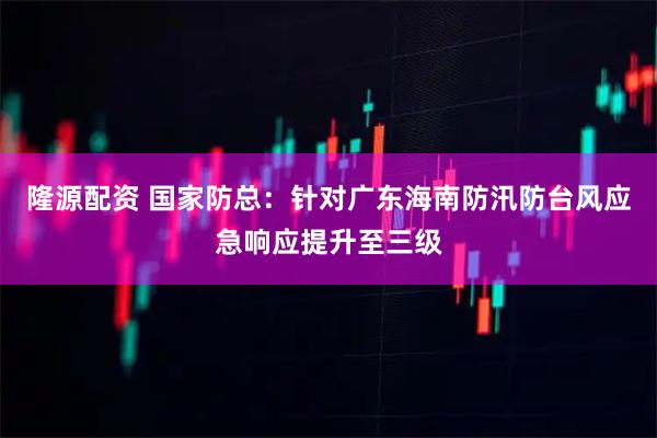隆源配资 国家防总：针对广东海南防汛防台风应急响应提升至三级