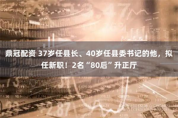鼎冠配资 37岁任县长、40岁任县委书记的他，拟任新职！2名“80后”升正厅
