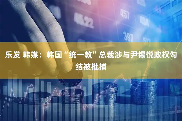 乐发 韩媒：韩国“统一教”总裁涉与尹锡悦政权勾结被批捕