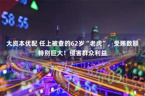 大资本优配 任上被查的62岁“老虎”，受贿数额特别巨大！侵害群众利益