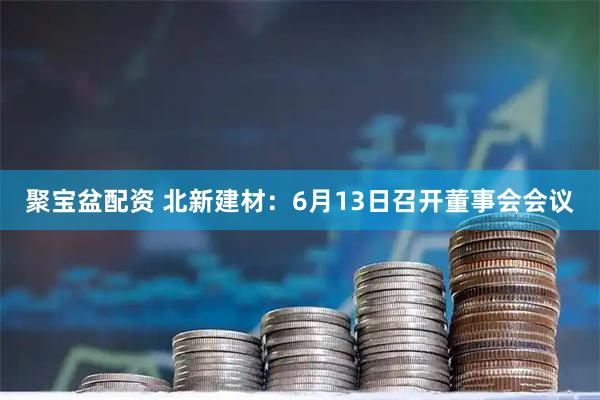 聚宝盆配资 北新建材：6月13日召开董事会会议