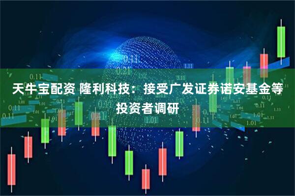 天牛宝配资 隆利科技：接受广发证券诺安基金等投资者调研