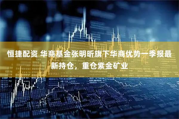 恒捷配资 华商基金张明昕旗下华商优势一季报最新持仓，重仓紫金矿业