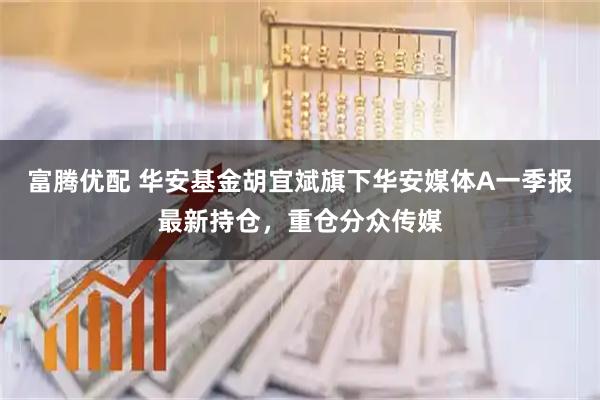 富腾优配 华安基金胡宜斌旗下华安媒体A一季报最新持仓，重仓分众传媒