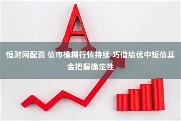 恒财网配资 债市模糊行情持续 巧借绩优中短债基金把握确定性