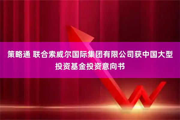 策略通 联合索威尔国际集团有限公司获中国大型投资基金投资意向书