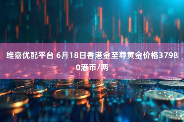 维嘉优配平台 6月18日香港金至尊黄金价格37980港币/两