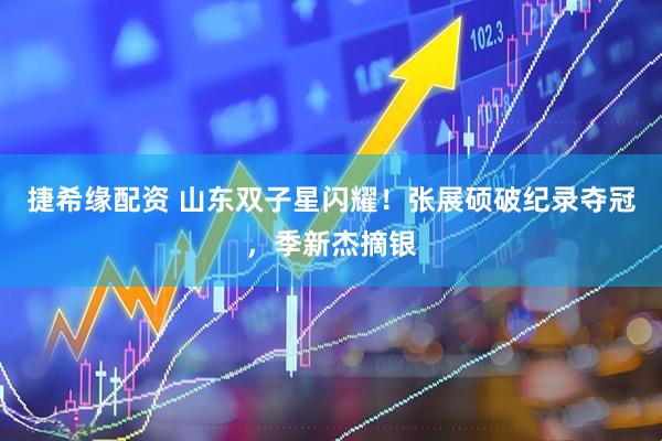 捷希缘配资 山东双子星闪耀！张展硕破纪录夺冠，季新杰摘银
