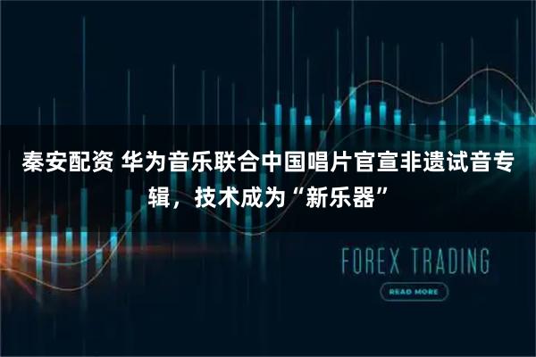 秦安配资 华为音乐联合中国唱片官宣非遗试音专辑，技术成为“新乐器”