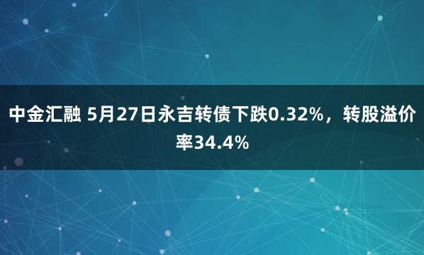 中金汇融 5月27日永吉转债下跌0.32%，转股溢价率34.4%