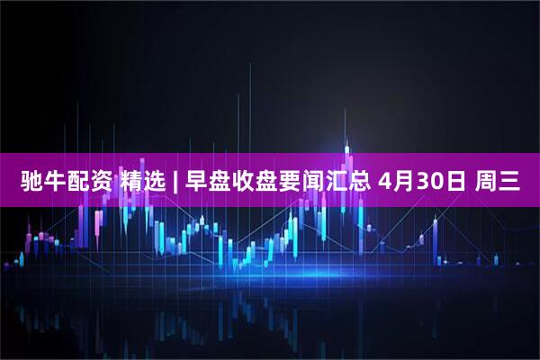 驰牛配资 精选 | 早盘收盘要闻汇总 4月30日 周三