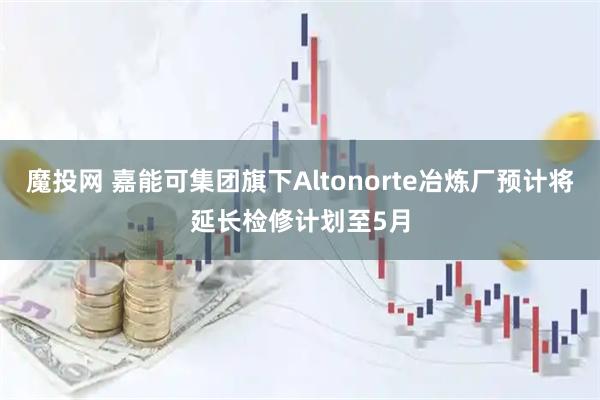 魔投网 嘉能可集团旗下Altonorte冶炼厂预计将延长检修计划至5月