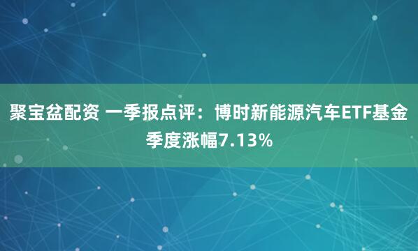 聚宝盆配资 一季报点评：博时新能源汽车ETF基金季度涨幅7.13%