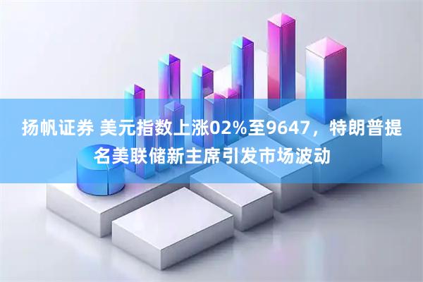 扬帆证券 美元指数上涨02%至9647，特朗普提名美联储新主席引发市场波动