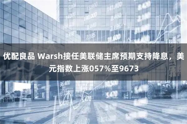 优配良品 Warsh接任美联储主席预期支持降息，美元指数上涨057%至9673