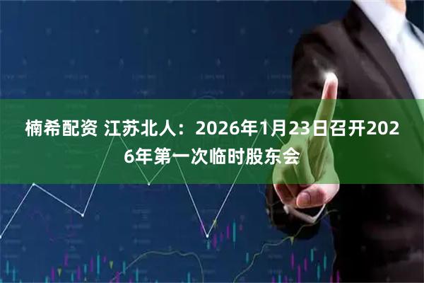 楠希配资 江苏北人：2026年1月23日召开2026年第一次临时股东会