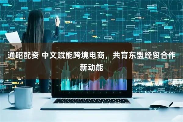 通昭配资 中文赋能跨境电商，共育东盟经贸合作新动能