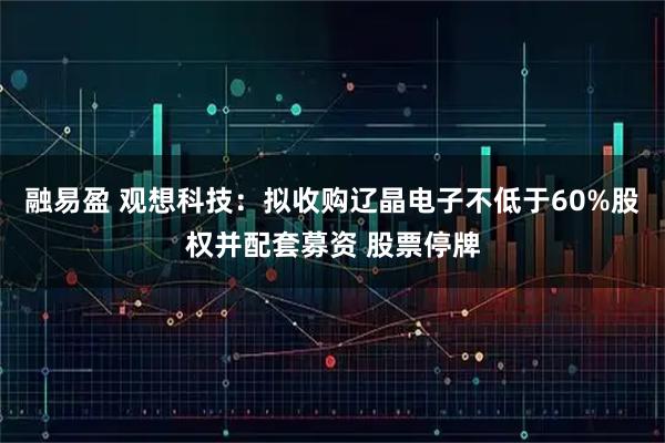 融易盈 观想科技：拟收购辽晶电子不低于60%股权并配套募资 股票停牌