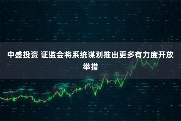 中盛投资 证监会将系统谋划推出更多有力度开放举措