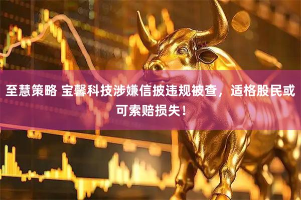 至慧策略 宝馨科技涉嫌信披违规被查，适格股民或可索赔损失！
