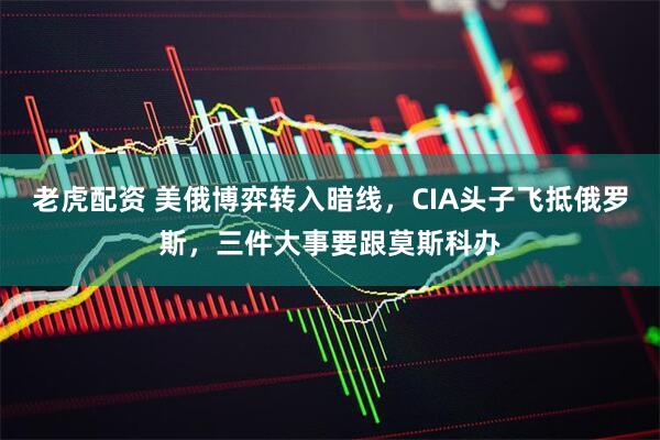 老虎配资 美俄博弈转入暗线，CIA头子飞抵俄罗斯，三件大事要跟莫斯科办