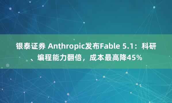 银泰证券 Anthropic发布Fable 5.1：科研、编程能力翻倍，成本最高降45%